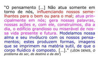 “O pensamento […] Não atua somente em
torno de nós, influenciando nossos seme-
lhantes para o bem ou para o mal; atua prin-
cipalmente em nós; gera nossas palavras,
nossas ações e, com ele, construímos, dia a
dia, o edifício grandioso ou miserável de nos-
sa vida presente e futura. Modelamos nossa
alma e seu invólucro com os nossos pensa-
mentos; estes produzem formas, imagens
que se imprimem na matéria sutil, de que o
corpo fluídico é composto. […].” (LÉON DENIS, O
problema do ser, do destino e da dor)
 