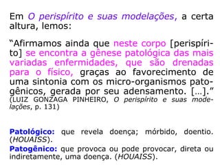 Em O perispírito e suas modelações, a certa
altura, lemos:
“Afirmamos ainda que neste corpo [perispíri-
to] se encontra a gênese patológica das mais
variadas enfermidades, que são drenadas
para o físico, graças ao favorecimento de
uma sintonia com os micro-organismos pato-
gênicos, gerada por seu adensamento. […].”
(LUIZ GONZAGA PINHEIRO, O perispírito e suas mode-
lações, p. 131)
Patológico: que revela doença; mórbido, doentio.
(HOUAISS).
Patogênico: que provoca ou pode provocar, direta ou
indiretamente, uma doença. (HOUAISS).
 