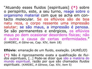 “Atuando esses fluidos [espirituais] (*) sobre
o perispírito, este, a seu turno, reage sobre o
organismo material com que se acha em con-
tacto molecular. Se os eflúvios são de boa
natu reza, o corpo ressente uma impressão
salutar; se são maus, a impressão é penosa.
Se são permanentes e enérgicos, os eflúvios
maus po dem ocasionar desordens físicas; não
é outra a causa de certas enfermidades.”
(KARDEC, A Gêne-se, Cap. XIV, item 18)
Eflúvio: emanação de um fluido, exalação. (AURÉLIO)
(*) Não é rigorosamente exata a qualificação de flui-
dos espirituais, […] Pode-se dizer que são a matéria do
mundo espiritual, razão por que são chamados fluidos
espirituais. (KARDEC, A Gênese, Cap. XIV, item 5)
 