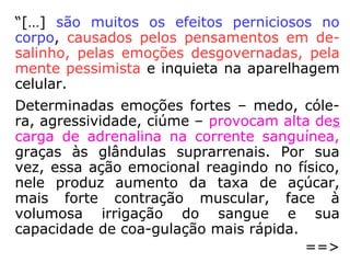 “[…] são muitos os efeitos
perniciosos no corpo, causa-
dos pelos pensamentos em
desalinho, pelas emoções
desgovernadas, pela mente
pessimista e inquieta na apa
relhagem celular.
Determinadas emoções for-
tes – medo, cólera, agressi-
vidade, ciúme – provocam
alta descarga de adrenalina
na corrente sanguínea, gra-
ças às glândulas suprarre-
nais.
§]=>
 