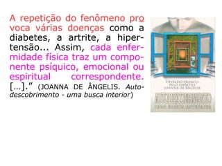 Por sua vez, essa ação emocional reagindo
no físico, nele produz aumento da taxa de
açúcar, mais forte contração muscular, face
à volumosa irrigação do sangue e sua capaci-
dade de coagulação mais rápida.
A repetição do fenômeno provoca várias do-
enças como a diabetes, a artrite, a hiperten-
são... Assim, cada enfermidade física traz um
componente psíquico, emocional ou espiritual
correspondente. […].” (JOANNA DE ÂNGELIS. Auto-
descobrimento - uma busca interior)
 