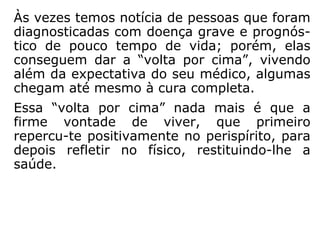 Às vezes temos notícia de pessoas que foram
diagnosticadas com doença grave e cujo
prog nóstico é de pouco tempo de vida;
porém, elas conseguem dar a “volta por
cima”, viven do além da expectativa de seu
médico; algu-mas chegam até mesmo à cura
completa.
Essa “volta por cima” nada mais é que a fir-
me vontade de viver, que primeiro repercute
positivamente no perispírito, para depois re-
fletir no corpo físico, restituindo-lhe a saúde.
 