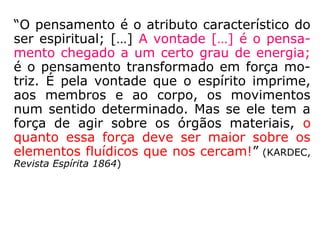 “O pensamento é o atributo característico do
ser espiritual; […] A vontade […] é o pensa-
mento chegado a um certo grau de energia;
é o pensamento transformado em força mo-
triz. É pela vontade que o espírito imprime,
aos membros e ao corpo, os movimentos
num sentido determinado. Mas se ele tem a
força de agir sobre os órgãos materiais, o
quanto essa força deve ser maior sobre os
elementos fluídicos que nos cercam!” (KARDEC,
Revista Espírita 1864)
 