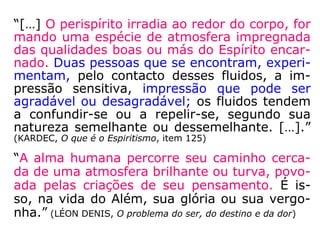 “A alma humana percorre seu
caminho cercada de uma
atmosfera brilhante ou turva,
povoada pelas criações de
seu pensamento. É isso, na
vida do Além, sua glória ou
sua vergonha.” (LÉON DENIS, O
problema do ser, do destino e da dor)
 