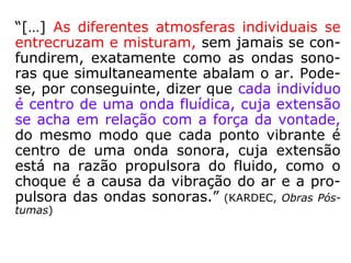 “[…] As diferentes atmosferas individuais se
entrecruzam e misturam, sem jamais se con-
fundirem, exatamente como as ondas sono-
ras que simultaneamente abalam o ar. Pode-
se, por conseguinte, dizer que cada indivíduo
é centro de uma onda fluídica, cuja extensão
se acha em relação com a força da vontade,
do mesmo modo que cada ponto vibrante é
centro de uma onda sonora, cuja extensão
está na razão propulsora do fluido, como o
choque é a causa da vibração do ar e a pro-
pulsora das ondas sonoras.” (KARDEC, Obras Pós-
tumas)
 