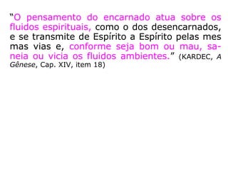 “O pensamento do encarnado atua sobre os
fluidos espirituais, como o dos desencarnados,
e se transmite de Espírito a Espírito pelas mes
mas vias e, conforme seja bom ou mau, sa-
neia ou vicia os fluidos ambientes.” (KARDEC, A
Gênese, Cap. XIV, item 18)
 