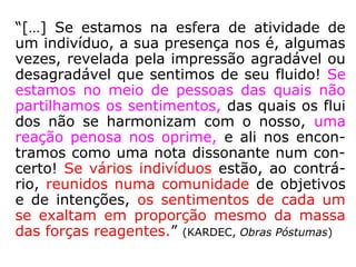 “[…] Se estamos na esfera de atividade de
um indivíduo, a sua presença nos é, algumas
vezes, revelada pela impressão agradável ou
desagradável que sentimos de seu fluido! Se
estamos no meio de pessoas das quais não
partilhamos os sentimentos, das quais os flui
dos não se harmonizam com o nosso, uma
reação penosa nos oprime, e ali nos encon-
tramos como uma nota dissonante num con-
certo! Se vários indivíduos estão, ao contrá-
rio, reunidos numa comunidade de objetivos
e de intenções, os sentimentos de cada um
se exaltam em proporção mesmo da massa
das forças reagentes.” (KARDEC, Obras Póstumas)
 