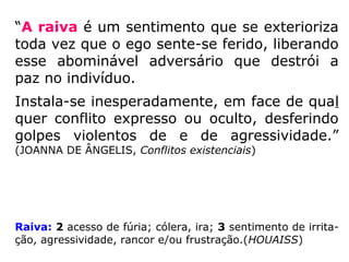 “A raiva é choque violento
que abala profundamente o
ser humano, deixando rastros
de desalento e de infelicida-
de.” (JOANNA DE ÂNGELIS, Conflitos
existenciais)
Raiva: 2 acesso de fúria; cólera, ira; (HOUAISS)
 