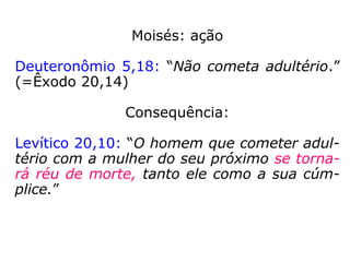 Moisés: ação
Deuteronômio 5,18: “Não cometa adultério.”
(=Êxodo 20,14)
Consequência:
Levítico 20,10: “O homem que cometer adul-
tério com a mulher do seu próximo se torna-
rá réu de morte, tanto ele como a sua cúm-
plice.”
 