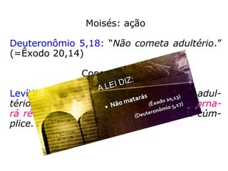 Moisés: ação
Deuteronômio 5,18: “Não cometa adultério.”
(=Êxodo 20,14)
Consequência:
Levítico 20,10: “O homem que cometer adul-
tério com a mulher do seu próximo se torna-
rá réu de morte, tanto ele como a sua cúm-
plice.”
 