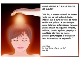 Isso confirma o que nós, os espíritas, já bem o
sabemos faz algum tempo, desde a publicação
de A Gênese (1868), corroborado por instru-
ções posteriores, tais como:
“O desequilíbrio da mente podeO desequilíbrio da mente pode
determinar a perturbação geral dasdeterminar a perturbação geral das
células orgânicas. As intoxicações dacélulas orgânicas. As intoxicações da
alma determinam as moléstias doalma determinam as moléstias do
corpo.corpo.”
(Instrutor ALEXANDRE
em Missionários da Luz,
publicado em 1945)
 