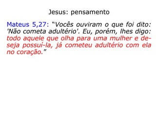Jesus: pensamento
Mateus 5,27: “Vocês ouviram o que foi dito:
'Não cometa adultério'. Eu, porém, lhes digo:
todo aquele que olha para uma mulher e de-
seja possuí-la, já cometeu adultério com ela
no coração.”
Sugestão:
Mateus 5,29-30: “Se o olho direito leva você
a pecar, arranque-o e jogue-o fora! É melhor
perder um membro, do que o seu corpo todo
ser jogado no inferno. Se a mão direita leva
você a pecar, corte-a e jogue-a fora! É me-
lhor perder um membro do que o seu corpo
todo ir para o inferno”.
 