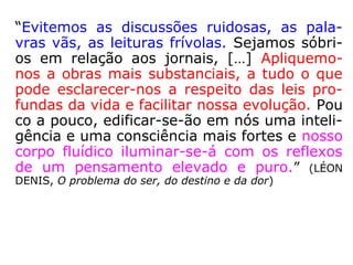 “A fiscalização dos pensamentos implica a fis
calização dos atos, porque, se uns são bons,
os outros sê-lo-ão igualmente, e todo o nos-
so procedimento achar-se-á regulado por
uma concatenação harmônica. Todavia, se
nossos atos são bons e nossos pensamentos
maus, apenas haverá uma falsa aparência do
bem e continuaremos a trazer em nós um
foco malfazejo, cujas influências, mais cedo
ou mais tarde, derramar-se-ão fatalmente
sobre nossa vida.” (LÉON DENIS, O problema do ser,
do destino e da dor)
Concatenação: Conjunto de coisas ou ações coordena-
das ou em sucessão. (AURÉLIO)
Malfazejo: que traz prejuízo; nocivo, daninho, maléfico.
(HOUAISS)
 