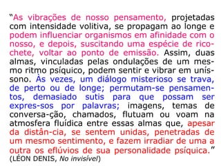 “Em nós mesmos está a causa primária do
mal e os maus Espíritos mais não fazem do
que aproveitar os nossos pendores viciosos,
em que nos entretêm para nos tentarem.
Cada imperfeição é uma porta aberta à influ-
ência deles, ao passo que são impotentes e
renunciam a toda tentativa contra os seres
perfeitos. É inútil tudo o que possamos fazer
para afastá-los, se não lhes opusermos deci-
dida e inabalável vontade de permanecer no
bem e absoluta renúncia ao mal. […].”
(KARDEC, ESE, cap. XXVIII, item 3)
 
