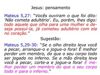 Jesus: pensamento
Mateus 5,27: “Vocês ouviram o que foi dito:
'Não cometa adultério'. Eu, porém, lhes digo:
todo aquele que olha para uma mulher e de-
seja possuí-la, já cometeu adultério com ela
no coração.”
Sugestão:
Mateus 5,29-30: “Se o olho direito leva você
a pecar, arranque-o e jogue-o fora! É melhor
perder um membro, do que o seu corpo todo
ser jogado no inferno. Se a mão direita leva
você a pecar, corte-a e jogue-a fora! É me-
lhor perder um membro do que o seu corpo
todo ir para o inferno.”
 