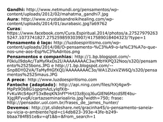 Imagens:
Capa:
http://www.eldiario.net/noticias/2014/2014_06/nt140602/f_2014-06-
02_28.jpg
Não maratás (adaptado):
http://images.slideplayer.com.br/3/1464558/slides/slide_11.jpg
Coração:
http://www.drmauropassos.com.br/~drmauro1/images/Espiritualidade
%20e%20doenas%20cardiovasculares.jpg
Conserve a mente limpa: http://sphotos-h.ak.fbcdn.net/hphotos-ak-
ash3/p480x480/946878_537934202919783_501572144_n.jpg
Pensamento ondas:
http://thegodguy.files.wordpress.com/2011/03/brain-waves-web.jpg
Buda: http://www.frasesecitacoes.com.br/wp-
content/uploads/2013/10/frase-buda-somos-o-que-pensamos.jpg
Energias boas e ruins:
http://www.espirito.org.br/portal/palestras/carlos-
parchen/pensamento/pensamento-4.gif
Homem Trino: http://espiritismofacil.com.br/wp-
content/uploads/2014/08/Peri.jpg
Máquina pensante: http://t2.gstatic.com/images?
q=tbn:ANd9GcTyCPWL_GVtdEUvCvn3p2ZF5NJJ46nvFv0qRlkFuDSP4MQ6
9D6M
 