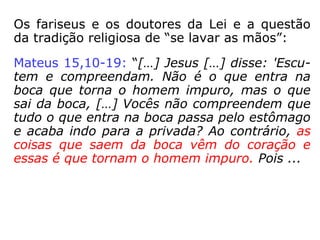 Os fariseus e os doutores da Lei e a questão
da tradição religiosa de “se lavar as mãos”:
Mateus 15,10-19: “[…] Jesus […] disse: 'Escu-
tem e compreendam. Não é o que entra na
boca que torna o homem impuro, mas o que
sai da boca, […] Vocês não compreendem que
tudo o que entra na boca passa pelo estômago
e acaba indo para a privada? Ao contrário, as
coisas que saem da boca vêm do coração e
essas é que tornam o homem impuro. Pois ...
 