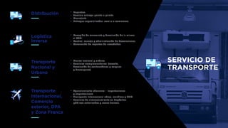 SERVICIO DE
TRANSPORTE
Distribución Paqueteo.
Servicio entrega puerta a puerta.
Mensajería.
Entregas especializadas .com o e-commerce.
Transporte
Nacional y
Urbano
Masivo nacional y urbano.
Servicios complementarios. (escolta,
devolución de contenedores y cargues
y descargues).
Transporte
Internacional,
Comercio
exterior, DPA
y Zona Franca
Agenciamiento aduanero – Importaciones
y exportaciones.
Transporte internacional aéreo, marítimo y OTM.
Servicios de almacenamiento en depósitos
públicos autorizados y zonas francas.
Logística
inversa
Recogida de mercancía y devolución de la misma
al CEDI.
Control, manejo y administración de devoluciones.
Generación de reportes de novedades.
 