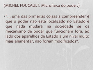 (MICHEL FOUCAULT. Microfísica do poder.)
•"... uma das primeiras coisas a compreender é
que o poder não está localizado no Estado e
que nada mudará na sociedade se os
mecanismo de poder que funcionam fora, ao
lado dos aparelhos de Estado a um nível muito
mais elementar, não forem modificados".
 