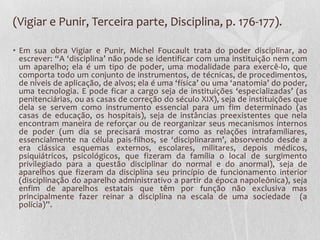 (Vigiar e Punir, Terceira parte, Disciplina, p. 176-177).
• Em sua obra Vigiar e Punir, Michel Foucault trata do poder disciplinar, ao
escrever: “A ‘disciplina’ não pode se identificar com uma instituição nem com
um aparelho; ela é um tipo de poder, uma modalidade para exercê-lo, que
comporta todo um conjunto de instrumentos, de técnicas, de procedimentos,
de níveis de aplicação, de alvos; ela é uma ‘física’ ou uma ‘anatomia’ do poder,
uma tecnologia. E pode ficar a cargo seja de instituições ‘especializadas’ (as
penitenciárias, ou as casas de correção do século XIX), seja de instituições que
dela se servem como instrumento essencial para um fim determinado (as
casas de educação, os hospitais), seja de instâncias preexistentes que nela
encontram maneira de reforçar ou de reorganizar seus mecanismos internos
de poder (um dia se precisará mostrar como as relações intrafamiliares,
essencialmente na célula pais-filhos, se ‘disciplinaram’, absorvendo desde a
era clássica esquemas externos, escolares, militares, depois médicos,
psiquiátricos, psicológicos, que fizeram da família o local de surgimento
privilegiado para a questão disciplinar do normal e do anormal), seja de
aparelhos que fizeram da disciplina seu princípio de funcionamento interior
(disciplinação do aparelho administrativo a partir da época napoleônica), seja
enfim de aparelhos estatais que têm por função não exclusiva mas
principalmente fazer reinar a disciplina na escala de uma sociedade (a
polícia)”.
 