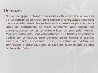 Deleuze:
• No ano de 1990, o filósofo francês Gilles Deleuze criou o conceito
de “sociedade do controle” para explicar a configuração totalitária
das sociedades atuais. Na sociedade de controle as pessoas têm a
ilusão de desfrutarem de maior autonomia, pois podem, por
exemplo, acessar contas correntes e fazer compras pela Internet.
Mas, por outro lado, seus comportamentos e hábitos de consumo
podem ser conhecidos pelo governo, pelos bancos e grandes
empresas. Sem suspeitarem disso, os indivíduos podem ser
controlados à distância, como se cada um fosse dotado de uma
“coleira eletrônica”.
 