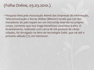 (Folha Online, 03.03.2010.)
• Pesquisa feita pela Associação Alemã das Empresas de Informação,
Telecomunicação e Novas Mídias (Bitkom) revela que 23% dos
moradores do país topam ter um microchip inserido no próprio
corpo, contanto que isso traga benefícios concretos a eles. O
levantamento, realizado com cerca de mil pessoas de várias
cidades, foi divulgado na feira de tecnologia Cebit, que vai até o
próximo sábado (7), em Hannover.
 