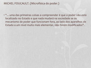 MICHEL FOUCAULT. (Microfísica do poder.)
• "... uma das primeiras coisas a compreender é que o poder não está
localizado no Estado e que nada mudará na sociedade se os
mecanismo de poder que funcionam fora, ao lado dos aparelhos de
Estado a um nível muito mais elementar, não forem modificados".
 