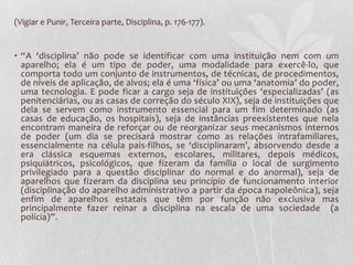 (Vigiar e Punir, Terceira parte, Disciplina, p. 176-177).
• “A ‘disciplina’ não pode se identificar com uma instituição nem com um
aparelho; ela é um tipo de poder, uma modalidade para exercê-lo, que
comporta todo um conjunto de instrumentos, de técnicas, de procedimentos,
de níveis de aplicação, de alvos; ela é uma ‘física’ ou uma ‘anatomia’ do poder,
uma tecnologia. E pode ficar a cargo seja de instituições ‘especializadas’ (as
penitenciárias, ou as casas de correção do século XIX), seja de instituições que
dela se servem como instrumento essencial para um fim determinado (as
casas de educação, os hospitais), seja de instâncias preexistentes que nela
encontram maneira de reforçar ou de reorganizar seus mecanismos internos
de poder (um dia se precisará mostrar como as relações intrafamiliares,
essencialmente na célula pais-filhos, se ‘disciplinaram’, absorvendo desde a
era clássica esquemas externos, escolares, militares, depois médicos,
psiquiátricos, psicológicos, que fizeram da família o local de surgimento
privilegiado para a questão disciplinar do normal e do anormal), seja de
aparelhos que fizeram da disciplina seu princípio de funcionamento interior
(disciplinação do aparelho administrativo a partir da época napoleônica), seja
enfim de aparelhos estatais que têm por função não exclusiva mas
principalmente fazer reinar a disciplina na escala de uma sociedade (a
polícia)”.
 