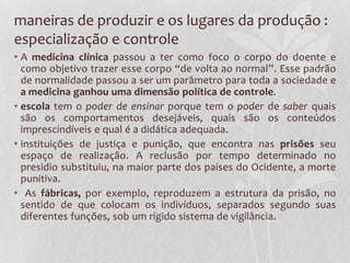maneiras de produzir e os lugares da produção :
especialização e controle
• A medicina clínica passou a ter como foco o corpo do doente e
como objetivo trazer esse corpo “de volta ao normal”. Esse padrão
de normalidade passou a ser um parâmetro para toda a sociedade e
a medicina ganhou uma dimensão política de controle.
• escola tem o poder de ensinar porque tem o poder de saber quais
são os comportamentos desejáveis, quais são os conteúdos
imprescindíveis e qual é a didática adequada.
• instituições de justiça e punição, que encontra nas prisões seu
espaço de realização. A reclusão por tempo determinado no
presidio substituiu, na maior parte dos países do Ocidente, a morte
punitiva.
• As fábricas, por exemplo, reproduzem a estrutura da prisão, no
sentido de que colocam os indivíduos, separados segundo suas
diferentes funções, sob um rígido sistema de vigilância.
 