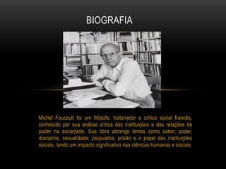 Michel Foucault foi um filósofo, historiador e crítico social francês,
conhecido por sua análise crítica das instituições e das relações de
poder na sociedade. Sua obra abrange temas como saber, poder,
disciplina, sexualidade, psiquiatria, prisão e o papel das instituições
sociais, tendo um impacto significativo nas ciências humanas e sociais.
BIOGRAFIA
 