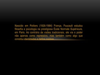 Nascido em Poitiers (1926-1984) França, Foucault estudou
filosofia e psicologia na prestigiosa École Normale Supérieure,
em Paris. Ao contrário de visões tradicionais, ele via o poder
não apenas como repressivo, mas também como algo que
constitui identidades e define normas.
 