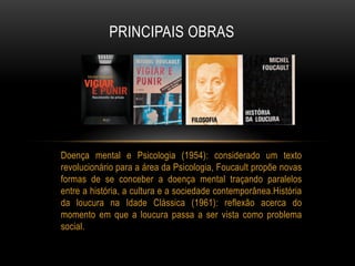 Doença mental e Psicologia (1954): considerado um texto
revolucionário para a área da Psicologia, Foucault propõe novas
formas de se conceber a doença mental traçando paralelos
entre a história, a cultura e a sociedade contemporânea.História
da loucura na Idade Clássica (1961): reflexão acerca do
momento em que a loucura passa a ser vista como problema
social.
PRINCIPAIS OBRAS
 