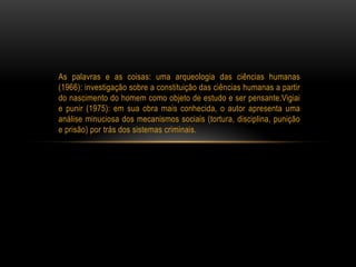 As palavras e as coisas: uma arqueologia das ciências humanas
(1966): investigação sobre a constituição das ciências humanas a partir
do nascimento do homem como objeto de estudo e ser pensante.Vigiai
e punir (1975): em sua obra mais conhecida, o autor apresenta uma
análise minuciosa dos mecanismos sociais (tortura, disciplina, punição
e prisão) por trás dos sistemas criminais.
 