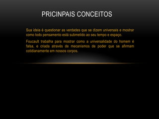 Sua ideia é questionar as verdades que se dizem universais e mostrar
como todo pensamento está submetido ao seu tempo e espaço.
Foucault trabalha para mostrar como a universalidade do homem é
falsa, e criada através de mecanismos de poder que se afirmam
cotidianamente em nossos corpos.
PRICINPAIS CONCEITOS
 