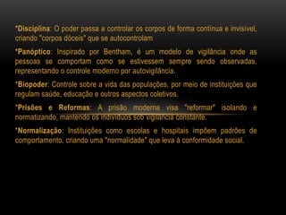 *Disciplina: O poder passa a controlar os corpos de forma contínua e invisível,
criando "corpos dóceis" que se autocontrolam
*Panóptico: Inspirado por Bentham, é um modelo de vigilância onde as
pessoas se comportam como se estivessem sempre sendo observadas,
representando o controle moderno por autovigilância.
*Biopoder: Controle sobre a vida das populações, por meio de instituições que
regulam saúde, educação e outros aspectos coletivos.
*Prisões e Reformas: A prisão moderna visa "reformar" isolando e
normatizando, mantendo os indivíduos sob vigilância constante.
*Normalização: Instituições como escolas e hospitais impõem padrões de
comportamento, criando uma "normalidade" que leva à conformidade social.
 