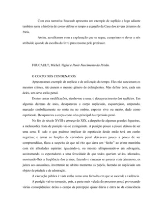 Com esta narrativa Foucault apresenta um exemplo de suplício e logo adiante
também narra a história de como utilizar o tempo a exemplo da Casa dos jovens detentos de
Paris.
Assim, acreditamos com a explanação que se segue, cumprimos o dever a nós
atribuído quando da escolha do livro para resumo pelo professor.
FOUCAULT, Michel. Vigiar e Punir Nascimento da Prisão.
O CORPO DOS CONDENADOS
Apresentamos exemplo de suplício e de utilização do tempo. Eles não sancionam os
mesmos crimes, não punem o mesmo gênero de delinqüentes. Mas define bem, cada um
deles, um certo estilo penal.
Dentre tantas modificações, atenho-me a uma: o desaparecimento dos suplícios. Em
algumas dezenas de anos, desapareceu o corpo supliciado, esquartejado, amputado,
marcado simbolicamente no rosto ou no ombro, exposto vivo ou morto, dado como
espetáculo. Desapareceu o corpo como alvo principal da repressão penal.
No fim do século XVIII e começo do XIX, a despeito de algumas grandes fogueiras,
a melancólica festa de punição vai-se extinguindo. A punição pouco a pouco deixou de ser
uma cena. E tudo o que pudesse implicar de espetáculo desde então terá um cunho
negativo; e como as funções de cerimônia penal deixavam pouco a pouco de ser
compreendidas, ficou a suspeita de que tal rito que dava um “fecho” ao crime mantinha
com ele afinidades espúrias: igualando-o, ou mesmo ultrapassando-o em selvageria,
acostumando os espectadores a uma ferocidade de que todos queriam vê-los, afastados,
mostrando-lhes a freqüência dos crimes, fazendo o carrasco se parecer com criminoso, os
juízes aos assassinos, invertendo no último momento os papéis, fazendo do supliciado um
objeto de piedade e de admiração.
A execução pública é vista então como uma fornalha em que se ascende a violência.
A punição vai-se tornando, pois, a parte mais velada do processo penal, provocando
várias conseqüências: deixa o campo da percepção quase diária e entra no da consciência
 