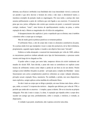 abstrata; sua eficácia é atribuída à sua fatalidade não à sua intensidade visível; a certeza de
ser punido é que deve desviar o homem do crime e não mais o abominável teatro; a
mecânica exemplar da punição muda as engrenagens. Por essa razão, a justiça não mais
assume publicamente a parte de violência que está ligada a seu exercício. O essencial da
pena que nos, juízes, infligimos não creiais que consista em punir; o essencial é procurar
corrigir, reeducar, “curar”, uma técnica de aperfeiçoamento recalca, na pena, a estrita
expiação do mal, e liberta os magistrados do vil ofício de castigadores.
O desaparecimento dos suplícios é, pois o espetáculo que se elimina; mas é também
o domínio sobre o corpo que se extingue.
Mas de modo geral as práticas punitivas se tornaram pudicas
O sofrimento físico, a dor do corpo não é mais os elementos constitutivos da pena.
Se a justiça ainda tiver que manipular e tocar o corpo dos justiçáveis, tal se fará à distância,
propriamente, segundo regras rígidas e visando a um objetivo bem mais “elevado”.
Embora se tenha alcançado o essencial da transmutação por volta de 1840, embora
os mecanismos punitivos tenham adotado novo tipo de funcionamento, o processo assim
mesmo está longe de ter chegado ao fim.
O poder sobre o corpo, por outro lado, tampouco deixou de existir totalmente até
meados do século XIX. Sem dúvida, a pena não mais se centralizava no suplício como
técnica de sofrimento; tomou como objeto a perda de um bem ou de um direito. Porém
castigos como trabalhos forçados ou prisão – privação pura e simples da liberdade – nunca
funcionaram sem certos complementos punitivos referentes ao corpo: redução alimentar,
privação sexual, expiação física, masmorra. Na realidade, a prisão, nos seus dispositivos
mais explícitos, sempre aplicou certas medidas de sofrimento físico.
Se não é mais ao corpo que se dirige a punição, em suas formas mais duras, sobre o
que, então, se exerce? A resposta dos teóricos – daqueles que abriram, por volta de 1780, o
período que ainda não se encerrou – é simples, quase evidente. Dir-se-ia inscrita na própria
indagação. Pois não é mais o corpo, é a alma. A expiação que tripudia sobre o corpo deve
suceder um castigo que atue, profundamente, sobre o coração, o intelecto, à vontade, as
disposições.
A verdade é que punir, atualmente, não é apenas converter uma alma.
 