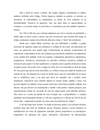 Sob o nome de crimes e delitos, são sempre julgados corretamente os objetos
jurídicos definidos pelo Código. Porém julgam-se também as paixões, os instintos, as
anomalias, as enfermidades, as inadaptações, os efeitos de meio ambiente ou de
hereditariedade. Punem-se as agressões, mas, por meio delas as agressividades, as
violações, e, ao mesmo tempo, as perversões, os assassinatos que são, também, impulsos e
desejos.
Faz 150 ou 200 anos que a Europa implantou seus novos sistemas de penalidade, e
desde então os juízes, pouco a pouco, mas por um processo que remonta bem longe no
tempo, começaram a julgar coisa diferente além dos crimes: a “alma” dos criminosos.
Desde que a Idade Média construiu, não sem dificuldade e lentidão, a grande
procedura do inquérito, julgar era estabelecer a verdade de um crime, era determinar seu
autor, era aplicar-lhe uma sanção legal. Conhecimento da infração, conhecimento do
responsável, conhecimento da lei, três condições que permitiam estabelecer um julgamento
como verdade bem fundada. Todo um conjunto e julgamentos apreciativos, diagnósticos,
prognósticos, normativos, concernentes ao indivíduo criminoso encontrou acolhida no
sistema do juízo penal. Um fato significativo: a maneira como a questão da loucura evoluiu
na prática penal. De acordo com o código de 1810, ela só era abordada no final do artigo
64. Este prevê que não há crime nem delito, se o infrator estava em estado de demência no
instante do ato. Na alegação de o autor ter ficado louco, não era a gravidade de seu gesto
que se modificava, nem a sua pena que devia ser atenuada: mas o próprio crime
desaparecia. Impossível, pois, declarar alguém ao mesmo tempo culpado e louco. Era
possível alguém ser culpado e louco; quanto mais louco tanto menos culpado; culpado, sem
dúvida, mas que deveria ser enclausurado e tratado e não punido; culpado perigoso, pois
manifestamente doente etc. do ponto de vista do código penal, eram absurdos jurídicos.
Mas estava aí o ponto de partida de uma evolução que a jurisprudência e a própria
legislação iam desencadear durante os 150 anos seguintes já a reforma de 1832.O juiz de
nossos dias – magistrado ou jurado faz outra coisa, bem diferente de “julgar”.
E ele não julga mais sozinho. Ao longo do processo penal, e da execução da pena,
prolifera toda uma série de instâncias anexas. Pequenas justiças e juízes paralelos se
multiplicaram em torno do julgamento principal: peritos psiquiátricos ou psicológicos,
magistrados da aplicação das penas, educadores, funcionários da administração
 