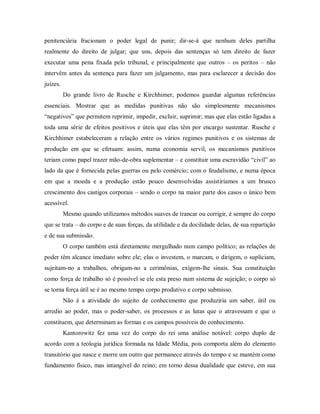 penitenciária fracionam o poder legal de punir; dir-se-á que nenhum deles partilha
realmente do direito de julgar; que uns, depois das sentenças só tem direito de fazer
executar uma pena fixada pelo tribunal, e principalmente que outros – os peritos – não
intervêm antes da sentença para fazer um julgamento, mas para esclarecer a decisão dos
juízes.
Do grande livro de Rusche e Kirchhimer, podemos guardar algumas referências
essenciais. Mostrar que as medidas punitivas não são simplesmente mecanismos
“negativos” que permitem reprimir, impedir, excluir, suprimir; mas que elas estão ligadas a
toda uma série de efeitos positivos e úteis que elas têm por encargo sustentar. Rusche e
Kirchhimer estabeleceram a relação entre os vários regimes punitivos e os sistemas de
produção em que se efetuam: assim, numa economia servil, os mecanismos punitivos
teriam como papel trazer mão-de-obra suplementar – e constituir uma escravidão “civil” ao
lado da que é fornecida pelas guerras ou pelo comércio; com o feudalismo, e numa época
em que a moeda e a produção estão pouco desenvolvidas assistiríamos a um brusco
crescimento dos castigos corporais – sendo o corpo na maior parte dos casos o único bem
acessível.
Mesmo quando utilizamos métodos suaves de trancar ou corrigir, é sempre do corpo
que se trata – do corpo e de suas forças, da utilidade e da docilidade delas, de sua repartição
e de sua submissão.
O corpo também está diretamente mergulhado num campo político; as relações de
poder têm alcance imediato sobre ele; elas o investem, o marcam, o dirigem, o supliciam,
sujeitam-no a trabalhos, obrigam-no a cerimônias, exigem-lhe sinais. Sua constituição
como força de trabalho só é possível se ele esta preso num sistema de sujeição; o corpo só
se torna força útil se é ao mesmo tempo corpo produtivo e corpo submisso.
Não é a atividade do sujeito de conhecimento que produziria um saber, útil ou
arredio ao poder, mas o poder-saber, os processos e as lutas que o atravessam e que o
constituem, que determinam as formas e os campos possíveis do conhecimento.
Kantorowitz fez uma vez do corpo do rei uma análise notável: corpo duplo de
acordo com a teologia jurídica formada na Idade Média, pois comporta além do elemento
transitório que nasce e morre um outro que permanece através do tempo e se mantém como
fundamento físico, mas intangível do reino; em torno dessa dualidade que esteve, em sua
 
