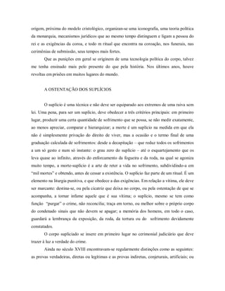 origem, próxima do modelo cristológico, organizan-se uma iconografia, uma teoria política
da monarquia, mecanismos jurídicos que ao mesmo tempo distinguem e ligam a pessoa do
rei e as exigências da coroa, e todo m ritual que encontra na coroação, nos funerais, nas
cerimônias de submissão, seus tempos mais fortes.
Que as punições em geral se originem de uma tecnologia política do corpo, talvez
me tenha ensinado mais pelo presente do que pela história. Nos últimos anos, houve
revoltas em prisões em muitos lugares do mundo.
A OSTENTAÇÃO DOS SUPLÍCIOS
O suplício é uma técnica e não deve ser equiparado aos extremos de uma raiva sem
lei. Uma pena, para ser um suplício, deve obedecer a três critérios principais: em primeiro
lugar, produzir uma certa quantidade de sofrimento que se possa, se não medir exatamente,
ao menos apreciar, comparar e hierarquizar; a morte é um suplício na medida em que ela
não é simplesmente privação do direito de viver, mas a ocasião e o termo final de uma
graduação calculada de sofrimentos: desde a decapitação – que reduz todos os sofrimentos
a um só gesto e num só instante: o grau zero do suplício – até o esquartejamento que os
leva quase ao infinito, através do enforcamento da fogueira e da roda, na qual se agoniza
muito tempo, a morte-suplício é a arte de reter a vida no sofrimento, subdividindo-a em
“mil mortes” e obtendo, antes de cessar a existência. O suplício faz parte de um ritual. É um
elemento na liturgia punitiva, e que obedece a das exigências. Em relação a vítima, ele deve
ser marcante: destina-se, ou pela cicatriz que deixa no corpo, ou pela ostentação de que se
acompanha, a tornar infame aquele que é sua vítima; o suplício, mesmo se tem como
função “purgar” o crime, não reconcilia; traça em torno, ou melhor sobre o próprio corpo
do condenado sinais que não devem se apagar; a memória dos homens, em todo o caso,
guardará a lembrança da exposição, da roda, da tortura ou do sofrimento devidamente
constatados.
O corpo supliciado se insere em primeiro lugar no cerimonial judiciário que deve
trazer à luz a verdade do crime.
Ainda no século XVIII encontravam-se regularmente distinções como as seguintes:
as provas verdadeiras, diretas ou legítimas e as provas indiretas, conjeturais, artificiais; ou
 