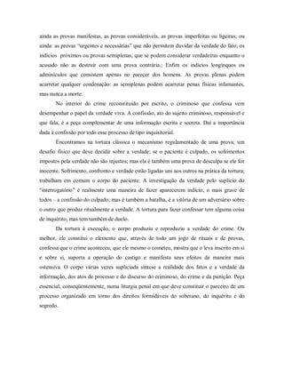 ainda as provas manifestas, as provas consideráveis, as provas imperfeitas ou ligeiras; ou
ainda: as provas “urgentes e necessárias” que não permitem duvidar da verdade do fato; os
indícios próximos ou provas semiplenas, que se podem considerar verdadeiras enquanto o
acusado não as destruir com uma prova contrária.; Enfim os indícios longínquos ou
adminículos que consistem apenas no parecer dos homens. As provas plenas podem
acarretar qualquer condenação: as semiplenas podem acarretar penas físicas infamantes,
mas nunca a morte.
No interior do crime reconstituído por escrito, o criminoso que confessa vem
desempenhar o papel da verdade viva. A confissão, ato do sujeito criminoso, responsável e
que fala, é a peça complementar de uma informação escrita e secreta. Daí a importância
dada à confissão por todo esse processo de tipo inquisitorial.
Encontramos na tortura clássica o mecanismo regulamentado de uma prova; um
desafio físico que deve decidir sobre a verdade; se o paciente é culpado, os sofrimentos
impostos pela verdade não são injustos; mas ela é também uma prova de desculpa se ele for
inocente. Sofrimento, confronto e verdade estão ligadas uns aos outros na prática da tortura;
trabalham em comum o corpo do paciente. A investigação da verdade pelo suplício do
“interrogatório” é realmente uma maneira de fazer aparecerem indício, o mais grave de
todos – a confissão do culpado; mas é também a batalha, é a vitória de um adversário sobre
o outro que produz ritualmente a verdade. A tortura para fazer confessar tem alguma coisa
de inquérito, mas tem também de duelo.
Da tortura à execução, o corpo produziu e reproduziu a verdade do crime. Ou
melhor, ele constitui o elemento que, através de todo um jogo de rituais e de provas,
confessa que o crime aconteceu, que ele mesmo o cometeu, mostra que o leva inscrito em si
e sobre si, suporta a operação do castigo e manifesta seus efeitos da maneira mais
ostensiva. O corpo várias vezes supliciada síntese a realidade dos fatos e a verdade da
informação, dos atos de processo e do discurso do criminoso, do crime e da punição. Peça
essencial, conseqüentemente, numa liturgia penal em que deve constituir o parceiro de um
processo organizado em torno dos direitos formidáveis do soberano, do inquérito e do
segredo.
 