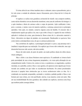 O crime além de sua vítima imediata ataca o soberano; ataca-o pessoalmente, pois a
lei vale como a vontade do soberano; ataca-o fisicamente, pois a força da lei é à força do
príncipe.
O suplício se realiza num grandioso cerimonial de triunfo: mas comporta também,
como núcleo dramático em seu desenrolar monótono, uma cena de confronto de inimigos: é
a ação imediata e direta do carrasco sobre o corpo do paciente. Ação codificada é claro,
pois o costume, e muitas vezes de maneira explícita, a sentença, prescrevem os principais
episódios. Esta ação, no entanto, conserva alguma coisa da batalha. O executor não é
simplesmente aquele que aplica a lei, mas o que exibe a força; é o agente de uma violência
aplicada à violência do crime, para domina-la. Desse crime ele é o adversário material e
físico. Adversário ora digno de piedade, ora encarniçado. Damhoudére se queixava, bem
como muitos contemporâneos seus, de que os carrascos praticavam.
Nas cerimônias do suplício, o personagem principal é o povo, cuja presença real e
imediata é requerida para sua realização. Um suplício que tivesse sido conhecido, mas cujo
desenrolar houvesse sido secreto, não teria sentido.
Houve de todo modo, de parte do poder, um medo político diante do efeito desses
rituais ambíguos.
Mas o efeito e uso dessa literatura eram equívocos. O condenado se tornava herói
pela enormidade de seus crimes largamente propalados, e às vezes pela afirmação de seu
arrependimento tardio. Contra a lei, contra os ricos, os poderosos, os magistrados, a polícia
montada, ou a patrulha, contra o fisco e seus agentes, ele aparecia como alguém que tivesse
travado um combate em que todos se reconheciam facilmente. Os crimes proclamados
elevavam à epopéia lutas minúsculas que as trevas acobertavam todos os dias. Se o
condenado era mostrado arrependido, aceitando o veredicto, pedindo perdão a Deus e aos
homens por seus crimes, era visto purificado; morria, à sua maneira, como um santo. Mas
até sua irredutibilidade lhe dava grandeza: não cedendo aos suplícios, mostrava uma força
que nenhum poder consegui dobrar.
CONCLUSÃO
 