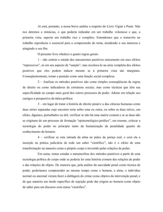 Aí está, portanto, a nossa breve análise a respeito do Livro Vigiar e Punir. Não
nos detemos a minúcias, o que poderia redundar em um trabalho volumoso e que, a
primeira vista, suporia um trabalho rico e completo. Entendemos que o transcrito no
trabalho reproduziu o essencial para a compreensão do tema, atendendo a sua natureza e
atingindo o seu fim.
O presente livro obedece a quatro regras gerais:
1 – não centrar o estudo dos mecanismos punitivos unicamente em seus efeitos
“repressivos”, só em seu aspecto de “sanção”, mas recoloca-lo na série completa dos efeitos
positivos que eles podem induzir mesmo se à primeira vista são marginais.
Conseqüentemente, tomar a punição como uma função social complexa.
2 – Analisar os métodos punitivos não como simples conseqüências de regras
de direito ou como indicadores de estruturas sociais; mas como técnicas que têm sua
especificidade no campo mais geral dos outros processos de poder. Adotar em relação aos
castigos a perspectiva da tática política.
3 – em lugar de tratar a história do direito penal e a das ciências humanas como
duas séries separadas cujo encontro teria sobre uma ou outra, ou sobre as duas talvez, um
efeito, digamos, perturbador ou útil, verificar se não há uma matriz comum e se as duas não
se originam de um processo de formação “epistemológico-jurídico”, em resumo, colocar a
tecnologia do poder no princípio tanto da humanização da penalidade quanto do
conhecimento do homem.
4 – verificar se esta entrada da alma no palco da justiça real, e com ela a
inserção na prática judiciária de todo um saber “científico”, não é o efeito de uma
transformação na maneira como o próprio corpo é investido pelas relações de poder.
Em suma, tentar estudar a metamorfose dos métodos punitivos a partir de uma
tecnologia política do corpo onde se poderia ler uma história comum das relações de poder
e das relações de objeto. De maneira que, pela análise da suavidade penal como técnica de
poder, poderíamos compreender ao mesmo tempo como o homem, a alma, o indivíduo
normal ou anormal vieram fazer a dublagem do crime como objetos da intervenção penal; e
de que maneira um modo específico de sujeição pode dar origem ao homem como objeto
de saber para um discurso com status “científico”.
 