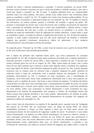 verdade do crime e ostentar publicamente a punição. “A tortura judiciária, no século XVIII,
funciona nessa estranha economia em que o ritual que produz a verdade caminha a par com o
ritual que impõe a punição” (p. 38). E mais: “o suplício judiciário deve ser compreendido
também como um ritual político. Faz parte, mesmo num modo menor, das cerimônias pelas
quais se manifesta o poder” (p. 41). “O suplício tem então uma função jurídico-política. É um
cerimonial para reconstituir a soberania lesada por um instante” (p. 42). “O suplício se inseriu
tão fortemente na prática judicial, porque é revelador da verdade e agente do poder. Ele
promove a articulação do escrito com o oral, do secreto com o público, do processo de inquérito
com a operação de confissão; permite que o crime seja reproduzido e voltado contra o corpo
visível do criminoso; faz com que o crime, no mesmo horror, se manifeste e se anule. Faz
também do corpo do condenado o local de aplicação da vindita soberana, o ponto sobre o qual
se manifesta o poder, a ocasião de afirmar a dissimetria das forças” (p. 47). Ao final do capítulo,
contudo, o autor indica criticamente que em não raros momentos da história, a histórias
trágicas dos grandes criminosos tornaram-se objeto de admiração, o que ensejava
necessariamente uma alteração na forma da punição.
Na segunda parte, “Punição” (p. 63-198), o autor trata de mostrar com a partir do século XVIII
se dá uma virada para uma punição generalizada.
Isso é objeto do primeiro dos capítulos desta parte, que trata justamente da “punição
generalizada” (p. 63- 86). O objetivo maior desta mudança está dado com o espírito iluminista e
ilustrado presente a partir do século XVII, o qual impunha a máxima de que “é preciso que
justiça criminal puna em vez de se vingar” (p. 63). “Mas, nessa época da Luzes, não é como
tema de um saber positivo que o homem é posto como objeção contra a barbárie dos suplícios,
mas como limite de direito, como fronteira legítima do poder de punir” (p. 64). A partir daquele
momento não se tratava mais de ostentar toda a possível vingança do poder absoluto do
soberano sobre o corpo do condenado, mas a punição deveria ser alcançada “à custa de
múltiplas intervenções” (p. 64). A mudança na base econômica, com a estabilização da
burguesia, certo bem-estar social mais amplamente distribuído leva a uma nova postura em
relação à arte e à política de punir. Isso levou a uma reforma do sistema. “A reforma do direito
criminal deve ser lida como uma estratégia para o remanejamento do poder de punir, de acordo
com modalidade que o tornam mais regular, mais eficaz, mais constante e mais bem detalhado
em seus efeitos; enfim, que aumentem os efeitos diminuindo o custo econômico (ou seja,
dissociando-o do sistema da propriedade, das compras e vendas, da venalidade tantos dos
ofícios quanto das próprias decisões) e seu custo político (dissociando-o do arbítrio do poder
monárquico” (p. 69). Houve, assim, um gradual deslocamento da punição “da vingança do
soberano à defesa da sociedade” (p. 76).
Isso o autor trata de demonstrar no capítulo II da segunda parte, quando trata da “mitigação
das penas” (p. 87-109). Ele vai mostrando como, ao longo do século XVIII, há várias
modalidades punitivas e chega, ao final capítulo a dizer que no final deste século nos
encontramos diante de três maneiras de organizar o poder de punir. “A primeira é a que ainda
estava funcionando e se apoiava no velho direito monárquico. As outras se referem, ambas, a
uma concepção preventiva, utilitária, corretiva de um direito de punir que pertenceria à
sociedade inteira; mas são muito diferentes entre si, ao nível dos dispositivos que esboçam.
Esquematizando muito, poderíamos dizer que, no direito monárquico, a punição é um
cerimonial de soberania; ela utiliza as marcas rituais da vingança que aplica sobre o corpo do
FOUCAULT .:: Haroldo Reimer [haroldoreimer.pro.br] ::.
2 de 5
 