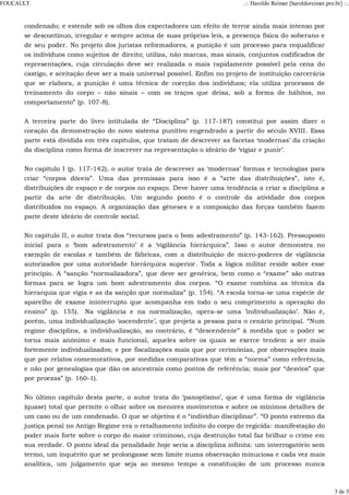 condenado; e estende sob os olhos dos expectadores um efeito de terror ainda mais intenso por
se descontínuo, irregular e sempre acima de suas próprias leis, a presença física do soberano e
de seu poder. No projeto dos juristas reformadores, a punição é um processo para requalificar
os indivíduos como sujeitos de direito; utiliza, não marcas, mas sinais, conjuntos codificados de
representações, cuja circulação deve ser realizada o mais rapidamente possível pela cena do
castigo, e aceitação deve ser a mais universal possível. Enfim no projeto de instituição carcerária
que se elabora, a punição é uma técnica de coerção dos indivíduos; ela utiliza processos de
treinamento do corpo – não sinais – com os traços que deixa, sob a forma de hábitos, no
comportamento” (p. 107-8).
A terceira parte do livro intitulada de “Disciplina” (p. 117-187) constitui por assim dizer o
coração da demonstração do novo sistema punitivo engendrado a partir do século XVIII. Essa
parte está dividida em três capítulos, que tratam de descrever as facetas ‘modernas’ da criação
da disciplina como forma de inscrever na representação o ideário de ‘vigiar e punir’.
No capítulo I (p. 117-142), o autor trata de descrever as ‘modernas’ formas e tecnologias para
criar “corpos dóceis”. Uma das premissas para isso é a “arte das distribuições”, isto é,
distribuições de espaço e de corpos no espaço. Deve haver uma tendência a criar a disciplina a
partir da arte de distribuição. Um segundo ponto é o controle da atividade dos corpos
distribuídos no espaço. A organização das gêneses e a composição das forças também fazem
parte deste ideário de controle social.
No capítulo II, o autor trata dos “recursos para o bom adestramento” (p. 143-162). Pressuposto
inicial para o ‘bom adestramento’ é a ‘vigilância hierárquica”. Isso o autor demonstra no
exemplo de escolas e também de fábricas, com a distribuição de micro-poderes de vigilância
autorizados por uma autoridade hierárquica superior. Toda a lógica militar reside sobre esse
princípio. A “sanção “normalizadora”, que deve ser genérica, bem como o “exame” são outras
formas para se logra um bom adestramento dos corpos. “O exame combina as técnica da
hierarquia que vigia e as da sanção que normaliza” (p. 154). “A escola torna-se uma espécie de
aparelho de exame ininterrupto que acompanha em todo o seu comprimento a operação do
ensino” (p. 155). Na vigilância e na normalização, opera-se uma ‘individualização’. Não é,
porém, uma individualização ‘ascendente’, que projeta a pessoa para o cenário principal. “Num
regime disciplina, a individualização, ao contrário, é “descendente” à medida que o poder se
torna mais anônimo e mais funcional, aqueles sobre os quais se exerce tendem a ser mais
fortemente individualizados; e por fiscalizações mais que por cerimônias, por observações mais
que por relatos comemorativos, por medidas comparativas que têm a “norma” como referência,
e não por genealogias que dão os ancestrais como pontos de referência; mais por “desvios” que
por proezas” (p. 160-1).
No último capítulo desta parte, o autor trata do ‘panoptismo’, que é uma forma de vigilância
(quase) total que permite o olhar sobre os menores movimentos e sobre os mínimos detalhes de
um caso ou de um condenado. O que se objetiva é o “indivíduo disciplinar”. “O ponto extremo da
justiça penal no Antigo Regime era o retalhamento infinito do corpo do regicida: manifestação do
poder mais forte sobre o corpo do maior criminoso, cuja destruição total faz brilhar o crime em
sua verdade. O ponto ideal da penalidade hoje seria a disciplina infinita: um interrogatório sem
termo, um inquérito que se prolongasse sem limite numa observação minuciosa e cada vez mais
analítica, um julgamento que seja ao mesmo tempo a constituição de um processo nunca
FOUCAULT .:: Haroldo Reimer [haroldoreimer.pro.br] ::.
3 de 5
 
