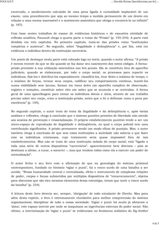 encerrado, o amolecimento calculado de uma pena ligada à curiosidade implacável de um
exame, uma procedimento que seja ao mesmo tempo a medida permanente de um desvio em
relação a uma norma inacessível e o movimento assintótico que obriga a encontrá-la no infinito”
(p. 187).
Com base nestes trabalhos de exame de evidências históricas e de exaustiva atividade de
reflexão analítica, Foucault chega à quarta parte a tratar da “Prisão” (p. 195-254). A parte está
dividida em três capítulos. No primeiro capítulo, trata-se das prisões como “instituições
completas e austeras”. No segundo, sobre “ilegalidade e delinqüência” e, por fim, está em
evidência o indivíduo dentro da instituição carcerária.
Um ponto de destaque nesta parte está colocado logo no início, quando o autor afirma: “A prisão
é menos recente do que se diz quando se faz datar seu nascimento dos novos códigos. A forma-
prisão preexiste à sua utilização sistemática nas leis penais. Ela se constituiu fora do aparelho
judiciário, quando se elaboraram, por todo o corpo social, os processos para repartir os
indivíduos, fixá-los e distribuí-los espacialmente, classificá-los, tirar deles o máximo de tempo, e
o máximo de forças, treinar seus corpos, codificar seu comportamento contínuo, mantê-los
numa visibilidade sem lacuna, formar em torno deles um aparelho completo de observação,
registro e notações, constituir sobre eles um saber que se acumula e se centraliza. A forma
geral de uma aparelhagem para tornar os indivíduos dóceis e úteis, através de um trabalho
preciso sobre seu corpo, criou a instituição-prisão, antes que a lei a definisse como a pena por
excelência” (p. 195).
No segundo capítulo, o autor trata do tema da ilegalidade e da delinqüência e, após várias
análises e reflexões, chega à conclusão que o sistema punitivo privativo de liberdade não atende
aos anseios de prevenção e ressocialização. O próprio estabelecimento punitivo tende a ser um
micro-espaço de reprodução de ilegalidade e delinqüência, no qual o corpo policial tem uma
contribuição significativa. A prisão permanece sendo um modo eficaz de punição. Mas, o autor
também chega à conclusão de que sem estas instituições a sociedade não saberia o que fazer
com os indivíduos criminosos, cujo tratamento seria quase impossível fora de tais
estabelecimentos. Mas não se trata de uma instituição isolada do corpo social; está “ligada a
toda uma série de outros dispositivos “carcerários”, aparentemente bem diversos – pois se
destinam a aliviar, a curar, a socorrer –, mas que tendem todos como ela a exercer um poder de
normalização”.
O autor fecha o seu livro com a afirmação de que na genealogia do sistema prisional
contemporâneo, fundado no binômio ‘vigiar e punir’, há o ronco surdo de uma batalha a ser
ouvido. “Nessa humanidade central e centralizada, efeito e instrumento de complexas relações
de poder, corpos e forças submetidos por múltiplos dispositivos de “encarceramento”, objetos
para discursos que são eles mesmos elementos dessa estratégia, temos que ouvir o ronco surdo
da batalha” (p. 254).
A leitura deste livro deveria ser, sempre, ‘obrigação’ de todo estudante de Direito. Mas para
além desta espécie, o livro é extremamente elucidativo para melhor compreensão do sistema
organizacional, disciplinar de toda a nossa sociedade. Vigiar e punir há muito já afetaram a
‘alma’, este espaço interior por onde se maquinam as ingerências externas do poder social. Não
último, a interiorização do ‘vigiar e punir’ se evidenciam no fenômeno midiático do big brother
FOUCAULT .:: Haroldo Reimer [haroldoreimer.pro.br] ::.
4 de 5
 