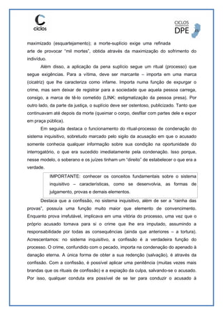 maximizado (esquartejamento); a morte-suplício exige uma refinada
arte de provocar “mil mortes”, obtida através da maximização do sofrimento do
indivíduo.
Além disso, a aplicação da pena suplício segue um ritual (processo) que
segue exigências. Para a vítima, deve ser marcante – importa em uma marca
(cicatriz) que lhe caracteriza como infame. Importa numa função de expurgar o
crime, mas sem deixar de registrar para a sociedade que aquela pessoa carrega,
consigo, a marca de tê-lo cometido (LINK: estigmatização da pessoa presa). Por
outro lado, da parte da justiça, o suplício deve ser ostentoso, publicizado. Tanto que
continuavam até depois da morte (queimar o corpo, desfilar com partes dele e expor
em praça pública).
Em seguida destaca o funcionamento do ritual-processo de condenação do
sistema inquisitivo, sobretudo marcado pelo sigilo da acusação em que o acusado
somente conhecia qualquer informação sobre sua condição na oportunidade do
interrogatório, o que era sucedido imediatamente pela condenação. Isso porque,
nesse modelo, o soberano e os juízes tinham um “direito” de estabelecer o que era a
verdade.
IMPORTANTE: conhecer os conceitos fundamentais sobre o sistema
inquisitivo – características, como se desenvolvia, as formas de
julgamento, provas e demais elementos.
Destaca que a confissão, no sistema inquisitivo, além de ser a “rainha das
provas”, possuía uma função muito maior que elemento de convencimento.
Enquanto prova irrefutável, implicava em uma vitória do processo, uma vez que o
próprio acusado tomava para si o crime que lhe era imputado, assumindo a
responsabilidade por todas as consequências (ainda que anteriores – a tortura).
Acrescentamos: no sistema inquisitivo, a confissão é a verdadeira função do
processo. O crime, confundido com o pecado, importa na condenação do apenado à
danação eterna. A única forma de obter a sua redenção (salvação), é através da
confissão. Com a confissão, é possível aplicar uma penitência (muitas vezes mais
brandas que os rituais de confissão) e a expiação da culpa, salvando-se o acusado.
Por isso, qualquer conduta era possível de se ter para conduzir o acusado à
 
