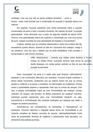 confissão, uma vez que até as piores práticas terrestres – como a
tortura – eram mais brandas que a condenação do acusado à danação eterna nos
infernos.
Em seguida, Foucault apresenta uma crítica ponderada sobre a suposta
humanização da pena e todo o contexto envolvido. No capítulo de título “a punição
generalizada”, inicia afirmando que a partir da segunda metade do século XVIII,
inicia-se uma generalizada crítica aos suplícios e reclamação por uma nova forma
de punir, sempre revestido de uma necessidade de respeitar a “humanidade”.
Todavia, destaca que os conceitos relacionados a essa nova prática são tão
necessários quanto difusos. Quando se fala em “economia dos castigos” chega a
ser paradoxo, uma vez que a relação que se pode estabelecer entre punição e
humanização é, pelo menos, duvidosa.
LINK: Abolicionismo – corrente que realiza crítica ferrenha a função
omissa do Direito Penal, buscando eliminar toda forma de punição,
dando destaque, em certas partes, também ao fato de que não existe
punição humanizada.
Essa “suavização” da pena é a razão pela qual diversos “reformadores”
passaram a ser conhecidos (Beccaria, por exemplo). Foucault propõe recolocar a
leitura desse movimento, analisando que ao mesmo tempo em que os crimes
perdem a violência e as penas a crueldade, as intervenções se multiplicam. Crimes
contra a propriedade passam a representar mais que os crimes de sangue. Com
isso, a própria criminalidade migra de uma “criminalidade das massas” (crimes
violentos, de sangue, são também os delitos praticáveis por qualquer indivíduo,
sobretudo quando passionais) para uma “criminalidade marginal”, ou seja,
concentra-se a criminalização das condutas praticadas por pessoas que estão a
margem do sistema econômico.
Aumentam-se, por consequência, as repressões, a “delinquência”, os
processos. Foucault relaciona a migração dessa forma de criminalidade a um
conjunto complexo de fatores: aumento da riqueza, valorização/proteção moral
maior da propriedade, técnicas de vigilância e policiamento mais apurados, um
afinamento das práticas punitivas.
 