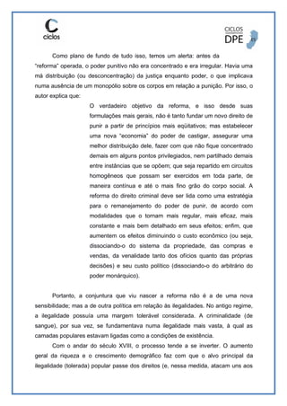 Como plano de fundo de tudo isso, temos um alerta: antes da
“reforma” operada, o poder punitivo não era concentrado e era irregular. Havia uma
má distribuição (ou desconcentração) da justiça enquanto poder, o que implicava
numa ausência de um monopólio sobre os corpos em relação a punição. Por isso, o
autor explica que:
O verdadeiro objetivo da reforma, e isso desde suas
formulações mais gerais, não é tanto fundar um novo direito de
punir a partir de princípios mais eqüitativos; mas estabelecer
uma nova “economia” do poder de castigar, assegurar uma
melhor distribuição dele, fazer com que não fique concentrado
demais em alguns pontos privilegiados, nem partilhado demais
entre instâncias que se opõem; que seja repartido em circuitos
homogêneos que possam ser exercidos em toda parte, de
maneira contínua e até o mais fino grão do corpo social. A
reforma do direito criminal deve ser lida como uma estratégia
para o remanejamento do poder de punir, de acordo com
modalidades que o tornam mais regular, mais eficaz, mais
constante e mais bem detalhado em seus efeitos; enfim, que
aumentem os efeitos diminuindo o custo econômico (ou seja,
dissociando-o do sistema da propriedade, das compras e
vendas, da venalidade tanto dos ofícios quanto das próprias
decisões) e seu custo político (dissociando-o do arbitrário do
poder monárquico).
Portanto, a conjuntura que viu nascer a reforma não é a de uma nova
sensibilidade; mas a de outra política em relação às ilegalidades. No antigo regime,
a ilegalidade possuía uma margem tolerável considerada. A criminalidade (de
sangue), por sua vez, se fundamentava numa ilegalidade mais vasta, à qual as
camadas populares estavam ligadas como a condições de existência.
Com o andar do século XVIII, o processo tende a se inverter. O aumento
geral da riqueza e o crescimento demográfico faz com que o alvo principal da
ilegalidade (tolerada) popular passe dos direitos (e, nessa medida, atacam uns aos
 