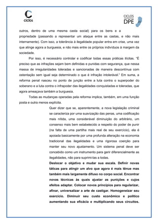 outros, dentro de uma mesma casta social) para os bens e a
propriedade (passando a representar um ataque entre as castas, e não mais
internamente). Com isso, a tolerância à ilegalidade popular entra em crise, uma vez
que atinge agora a burguesia, e não mais entre os próprios indivíduos à margem da
sociedade.
Por isso, é necessário controlar e codificar todas essas práticas ilícitas. “É
preciso que as infrações sejam bem definidas e punidas com segurança, que nessa
massa de irregularidades toleradas e sancionadas de maneira descontínua com
ostentação sem igual seja determinado o que é infração intolerável.” Em suma, a
reforma penal nasceu no ponto de junção entre a luta contra o superpoder do
soberano e a luta contra o infrapoder das ilegalidades conquistadas e toleradas, que
agora ameaçava também a burguesia.
Todas as mudanças operadas pela reforma implica, também, em uma função
posta e outra menos explícita.
Quer dizer que se, aparentemente, a nova legislação criminal
se caracteriza por uma suavização das penas, uma codificação
mais nítida, uma considerável diminuição do arbitrário, um
consenso mais bem estabelecido a respeito do poder de punir
(na falta de uma partilha mais real de seu exercício), ela é
apoiada basicamente por uma profunda alteração na economia
tradicional das ilegalidades e uma rigorosa coerção para
manter seu novo ajustamento. Um sistema penal deve ser
concebido como um instrumento para gerir diferencialmente as
ilegalidades, não para suprimi-las a todas.
Deslocar o objetivo e mudar sua escala. Definir novas
táticas para atingir um alvo que agora é mais tênue mas
também mais largamente difuso no corpo social. Encontrar
novas técnicas às quais ajustar as punições e cujos
efeitos adaptar. Colocar novos princípios para regularizar,
afinar, universalizar a arte de castigar. Homogeneizar seu
exercício. Diminuir seu custo econômico e político
aumentando sua eficácia e multiplicando seus circuitos.
 